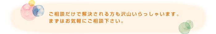 ご相談だけで解決される方も沢山いらっしゃいます。まずはお気軽にご相談下さい。.